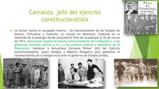 Carranza, jefe del ejercito
constitucionalista
 La luchar contra el usurpador Huerta, los representantes de los Estados de
Sonora, Chihuahua y Coahuila, se reúnen en Monclova, Coahuila en la
Hacienda de Guadalupe donde proclama El Plan de Guadalupe el 26 de marzo
de 1913, desconocen al general Huerta como presidente de la República, a los
gobiernos estatales adictos a él y a los poderes judicial y legislativo de la
Federación. Nombran a Venustiano Carranza Primer Jefe del Ejército
Constitucionalista, quien designa a Roberto Pesqueira para gestionar el
reconocimiento de la beligerancia ante el gobierno de Estados Unidos.
 
