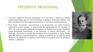 PRESIDENTE PROVISIONAL
 Carranza expidió el Plan de Guadalupe en el año 1913, y lideró las fuerzas
constitucionalistas que en 1914 vencieron al general Victoriano Huerta. Fue
jefe provisional del nuevo gobierno gracias a su ejercito constitucionalista.
 Para tomar decisiones concernientes a la revolución, los jefes militares
convocaron a una reunión, la Convención de Aguascalientes, en octubre de
1914. En ella los jefes militares nombraron al coahuilense Eulalio Gutiérrez
como presidente provisional, y así convocar a nuevas elecciones; sin
embargo, Carranza no aceptó los acuerdos de la Convención y, como Primer
Jefe del Ejército Constitucionalista, ordenó la retirada de su ejército hacia
Veracruz, en donde fijó su gobierno provisional y se preparó para dar batalla a
villistas y zapatistas
 