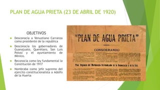 PLAN DE AGUA PRIETA (23 DE ABRIL DE 1920)
OBJETIVOS
 Desconocía a Venustiano Carranza
como presidente de la republica
 Desconocía los gobernadores de
Guanajuato, Querétaro, San Luis
Potosí y el ayuntamiento de
México.
 Reconocía como ley fundamental la
Constitución de 1917
 Nombraba como jefe supremo del
ejercito constitucionalista a Adolfo
de la Huerta
 