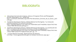 BIBLIOGRAFÍA
 -Venustiano Carranza de la Garza, Library of Congress Prints and Photographs
División Washington, D.C. 20540 USA
http://commons.wikimedia.org/wiki/File:Venustiano_Carranza_de_la_Garza,_port
rait.jpg
 -Humberto Domínguez Chávez y Rafael Alfonso Carrillo Aguilar, "La revolución
constitucionalista y la lucha de facciones.",
http://portalacademico.cch.unam.mx/materiales/prof/matdidac/sitpro/hist/mex
/mex2/HMII/RevolConst.pdf pg.2-3
 -Humberto Domínguez Chávez y Rafael Alfonso Carrillo Aguilar, "La constitución de
1917, el Gobierno de Venustiano Carranza y el Plan de Aguaprieta.",
http://portalacademico.cch.unam.mx/materiales/prof/matdidac/sitpro/hist/mex
/mex2/HMII/Const1917-GobCarranza.pdf pg. 1-4
 - Luciano Ramírez Hurtado, Departamento de Historia,
U.A.http://www.aguascalientes.gob.mx/estado/convencion.aspx pg.1
 