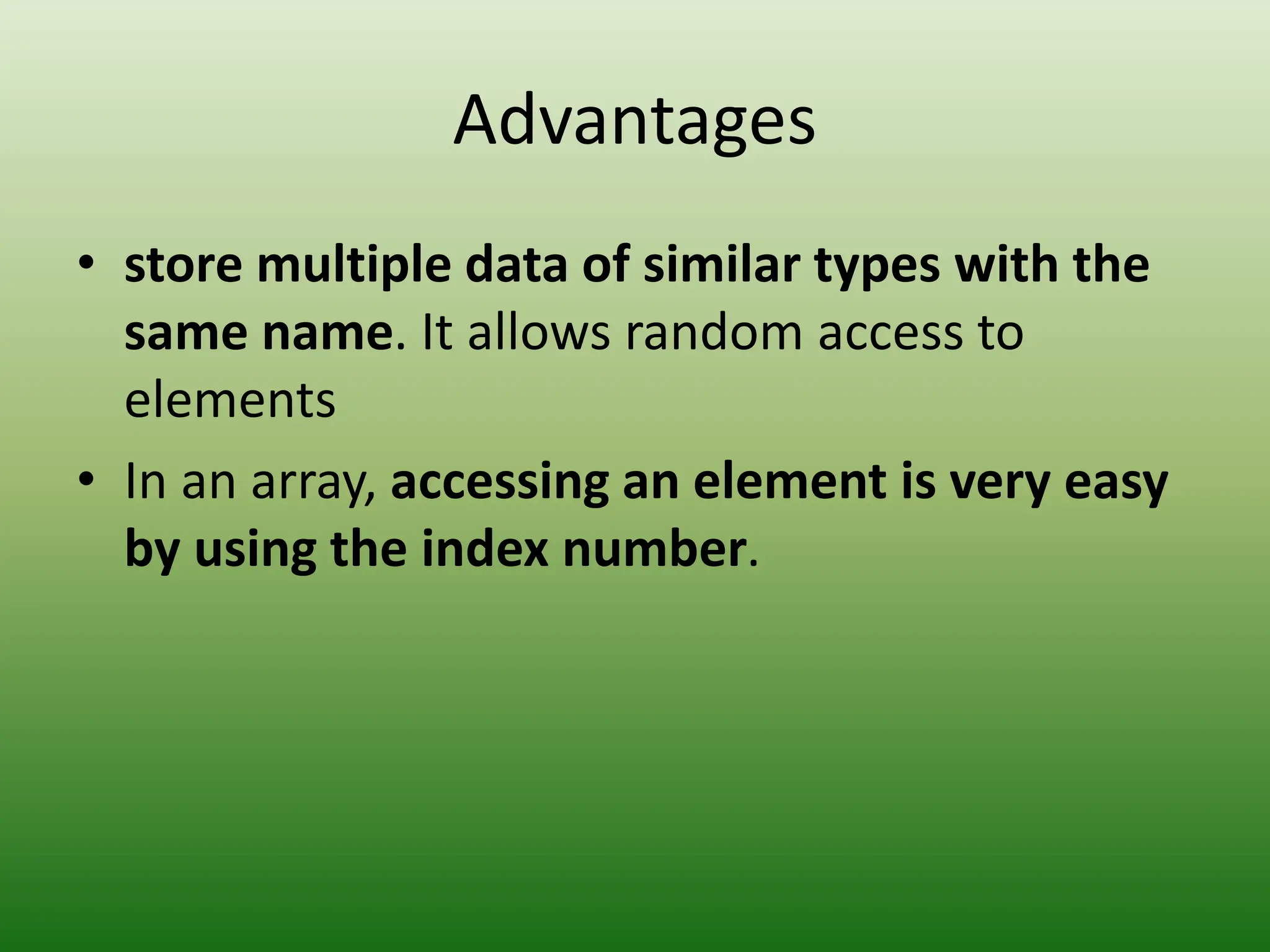 Advantages
• store multiple data of similar types with the
same name. It allows random access to
elements
• In an array, accessing an element is very easy
by using the index number.
 