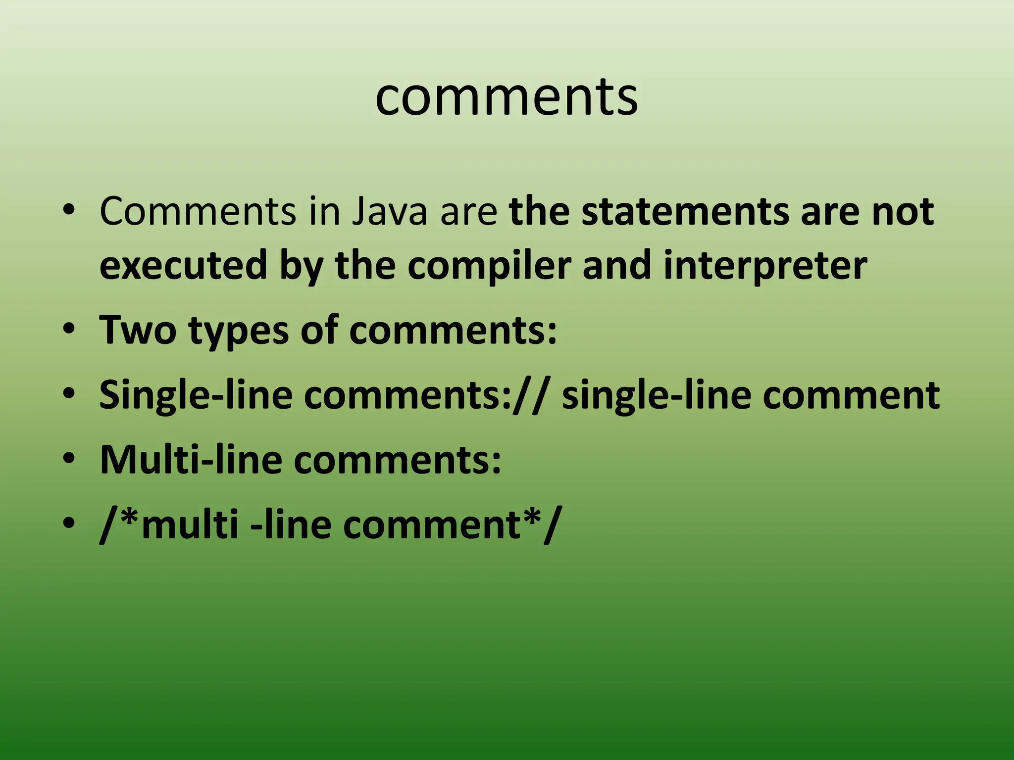 comments
• Comments in Java are the statements are not
executed by the compiler and interpreter
• Two types of comments:
• Single-line comments:// single-line comment
• Multi-line comments:
• /*multi -line comment*/
 