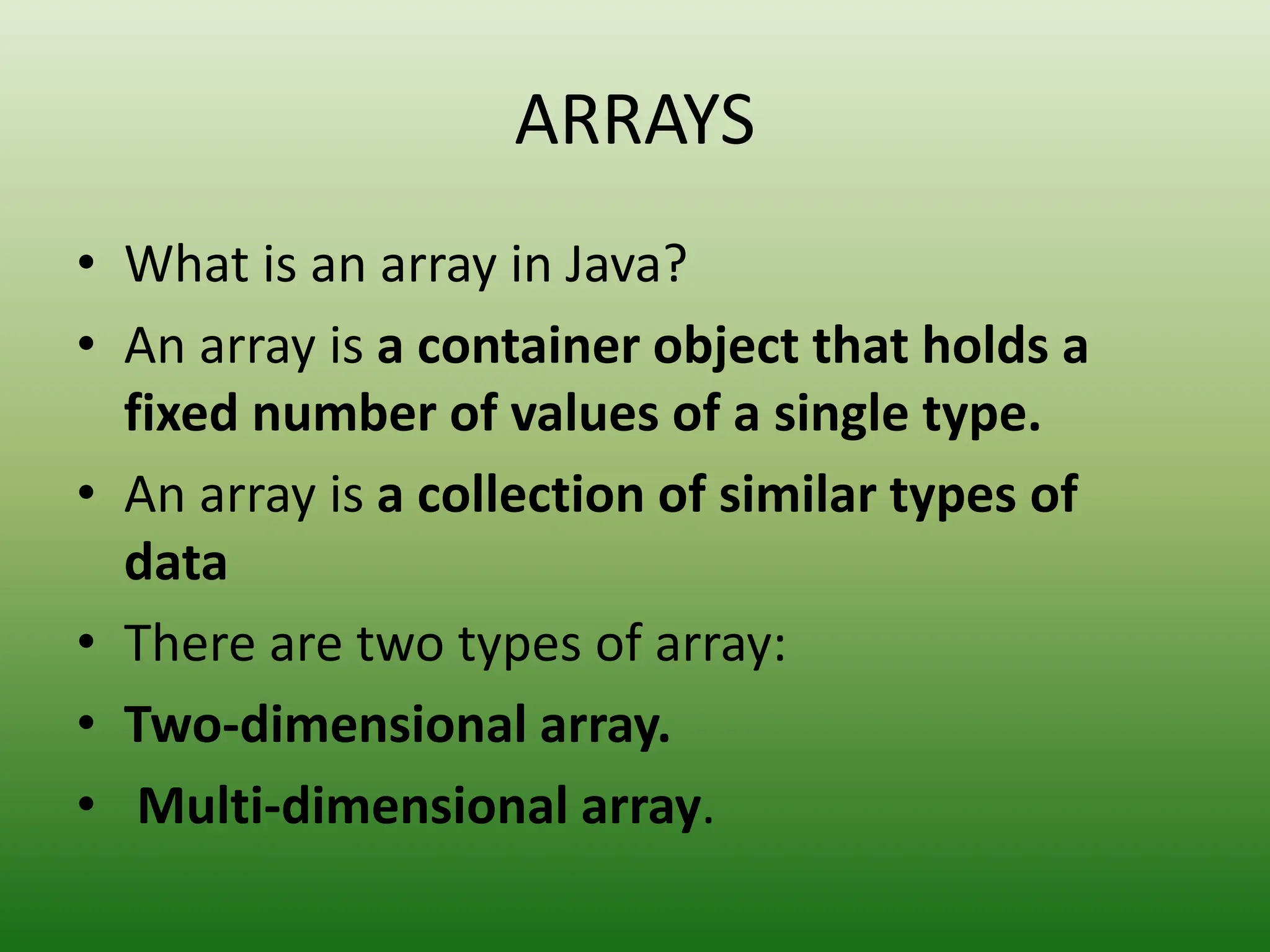 ARRAYS
• What is an array in Java?
• An array is a container object that holds a
fixed number of values of a single type.
• An array is a collection of similar types of
data
• There are two types of array:
• Two-dimensional array.
• Multi-dimensional array.
 