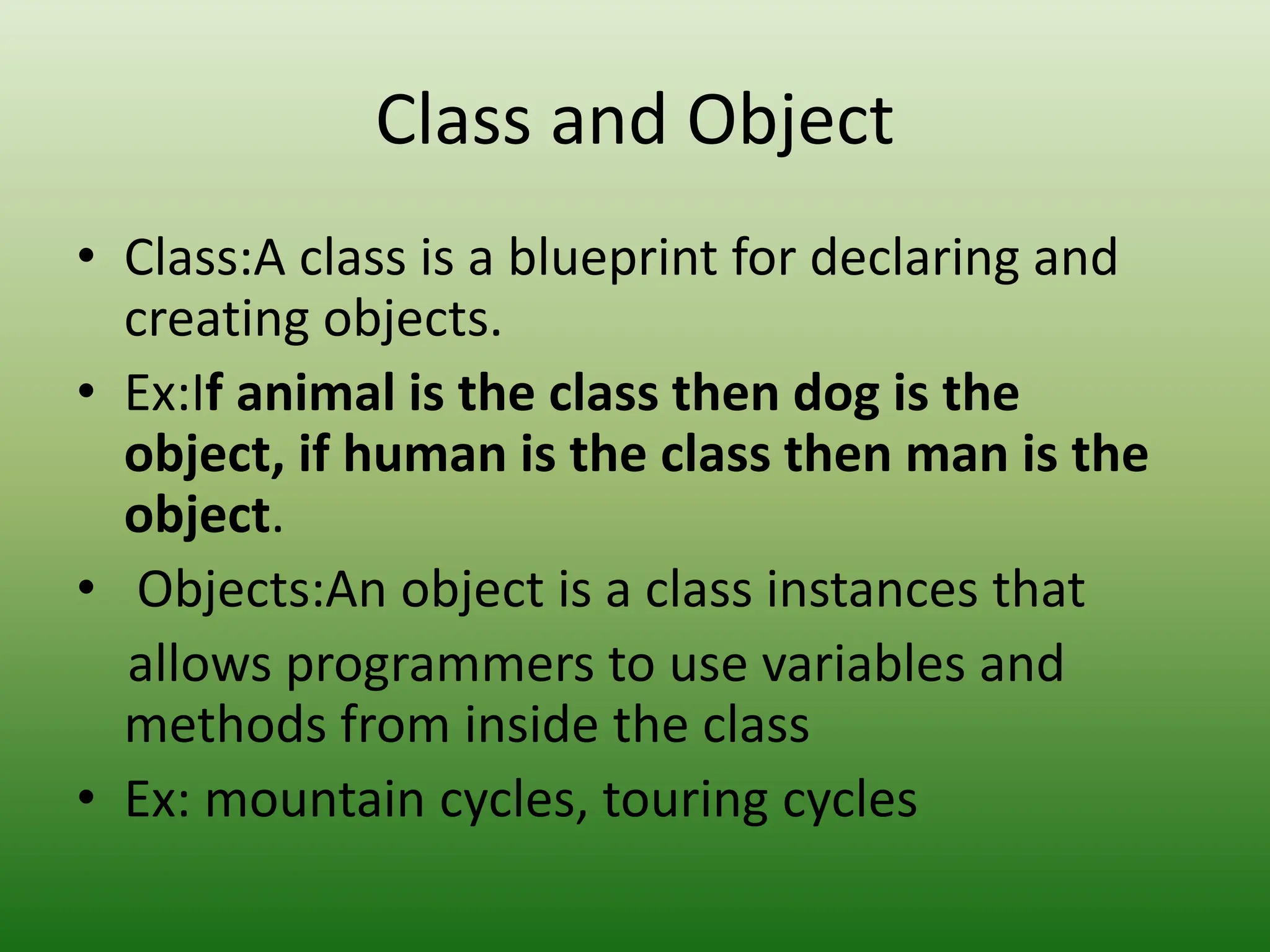 Class and Object
• Class:A class is a blueprint for declaring and
creating objects.
• Ex:If animal is the class then dog is the
object, if human is the class then man is the
object.
• Objects:An object is a class instances that
allows programmers to use variables and
methods from inside the class
• Ex: mountain cycles, touring cycles
 