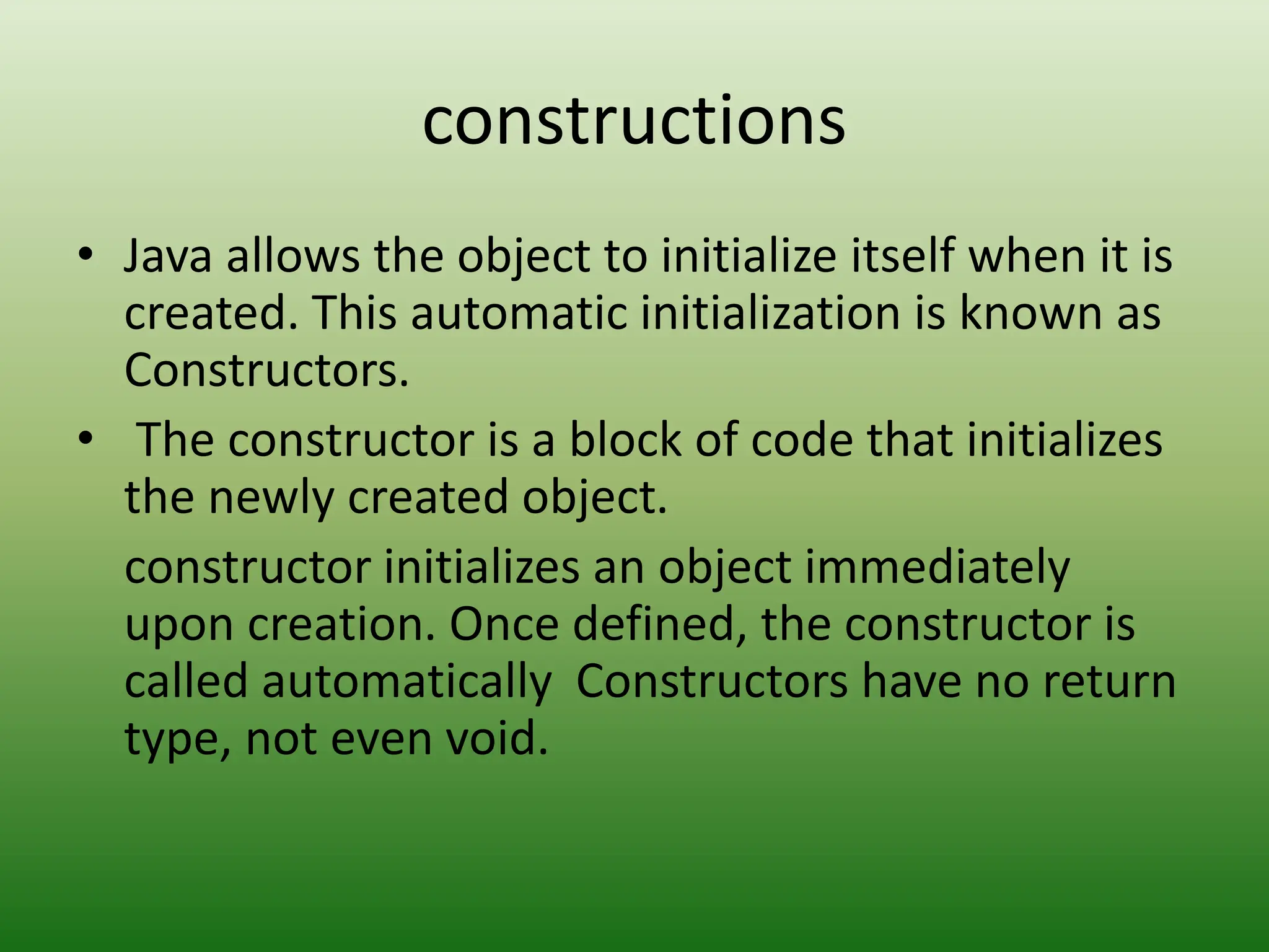constructions
• Java allows the object to initialize itself when it is
created. This automatic initialization is known as
Constructors.
• The constructor is a block of code that initializes
the newly created object.
constructor initializes an object immediately
upon creation. Once defined, the constructor is
called automatically Constructors have no return
type, not even void.
 