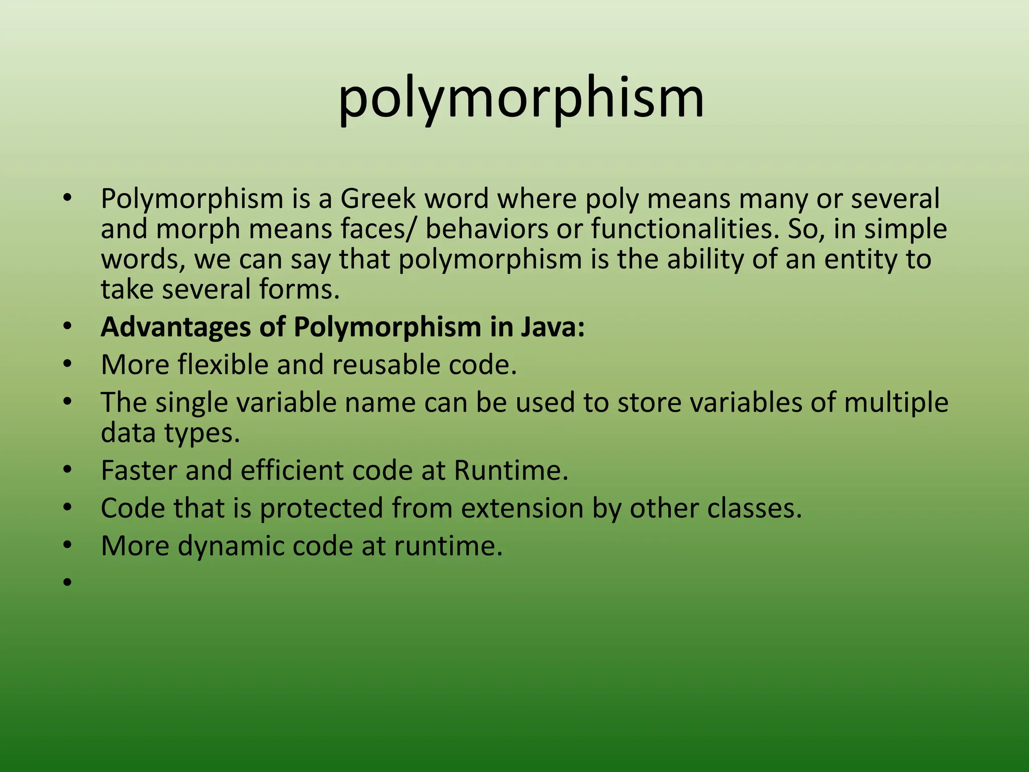 polymorphism
• Polymorphism is a Greek word where poly means many or several
and morph means faces/ behaviors or functionalities. So, in simple
words, we can say that polymorphism is the ability of an entity to
take several forms.
• Advantages of Polymorphism in Java:
• More flexible and reusable code.
• The single variable name can be used to store variables of multiple
data types.
• Faster and efficient code at Runtime.
• Code that is protected from extension by other classes.
• More dynamic code at runtime.
•
 