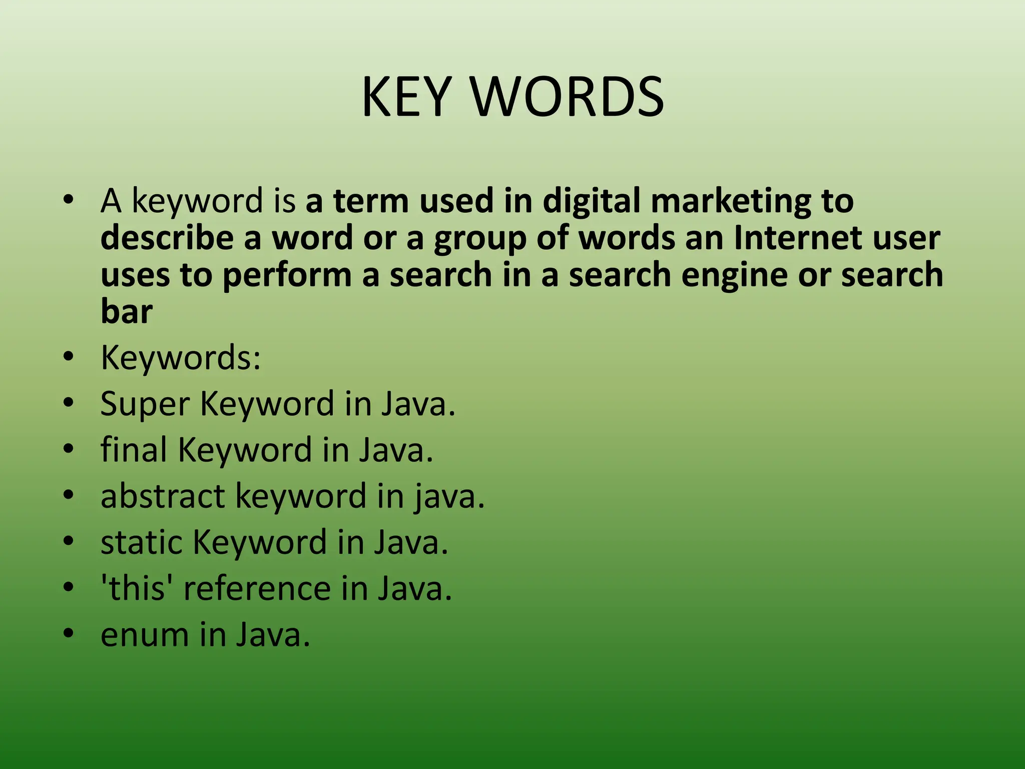KEY WORDS
• A keyword is a term used in digital marketing to
describe a word or a group of words an Internet user
uses to perform a search in a search engine or search
bar
• Keywords:
• Super Keyword in Java.
• final Keyword in Java.
• abstract keyword in java.
• static Keyword in Java.
• 'this' reference in Java.
• enum in Java.
 
