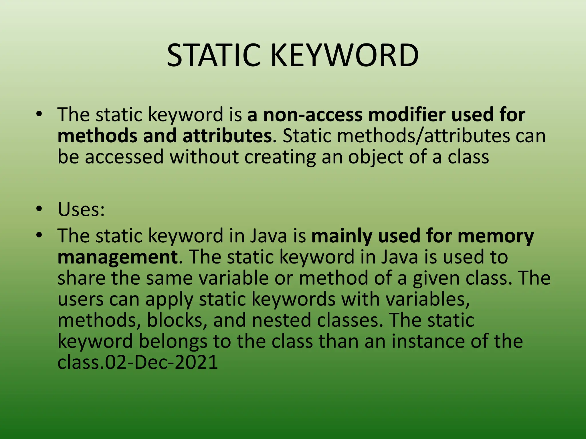 STATIC KEYWORD
• The static keyword is a non-access modifier used for
methods and attributes. Static methods/attributes can
be accessed without creating an object of a class
• Uses:
• The static keyword in Java is mainly used for memory
management. The static keyword in Java is used to
share the same variable or method of a given class. The
users can apply static keywords with variables,
methods, blocks, and nested classes. The static
keyword belongs to the class than an instance of the
class.02-Dec-2021
 