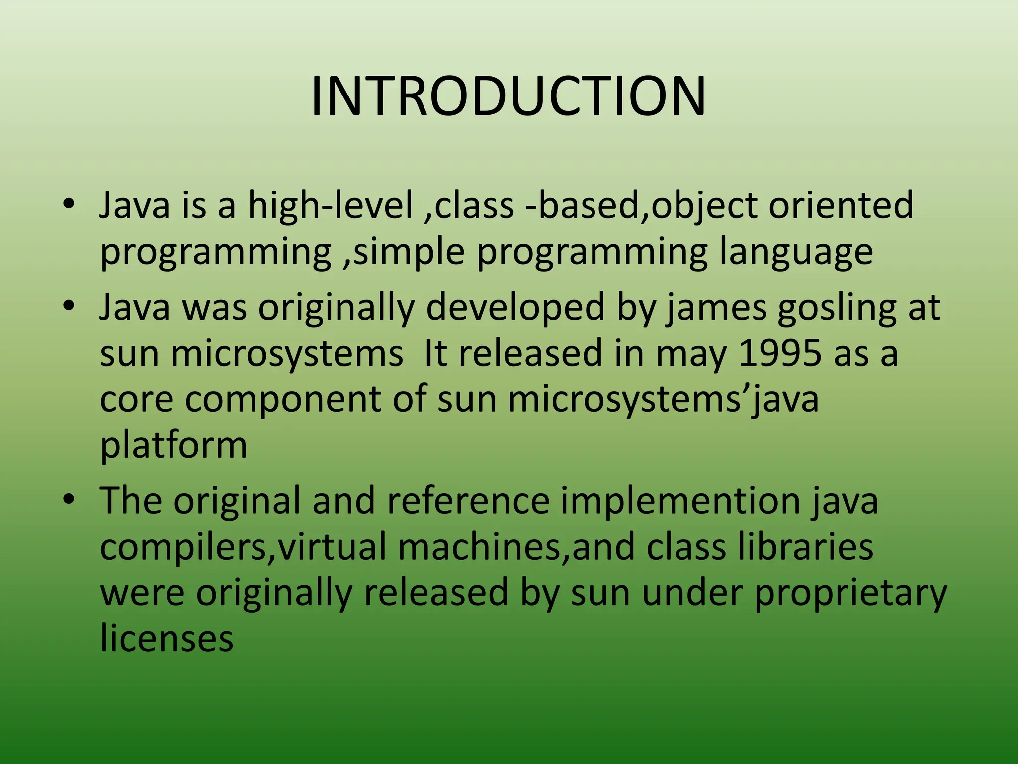 INTRODUCTION
• Java is a high-level ,class -based,object oriented
programming ,simple programming language
• Java was originally developed by james gosling at
sun microsystems It released in may 1995 as a
core component of sun microsystems’java
platform
• The original and reference implemention java
compilers,virtual machines,and class libraries
were originally released by sun under proprietary
licenses
 
