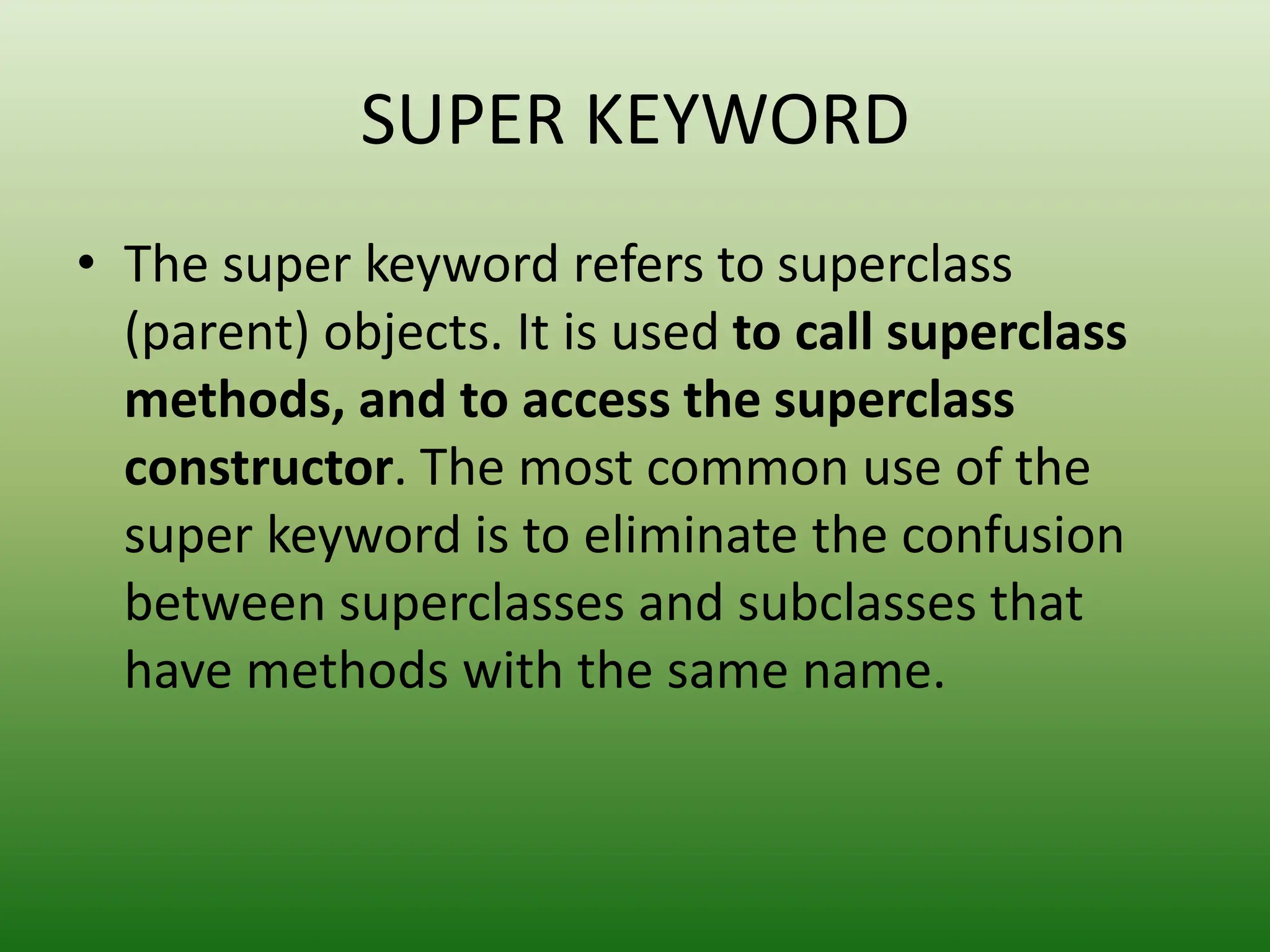 SUPER KEYWORD
• The super keyword refers to superclass
(parent) objects. It is used to call superclass
methods, and to access the superclass
constructor. The most common use of the
super keyword is to eliminate the confusion
between superclasses and subclasses that
have methods with the same name.
 