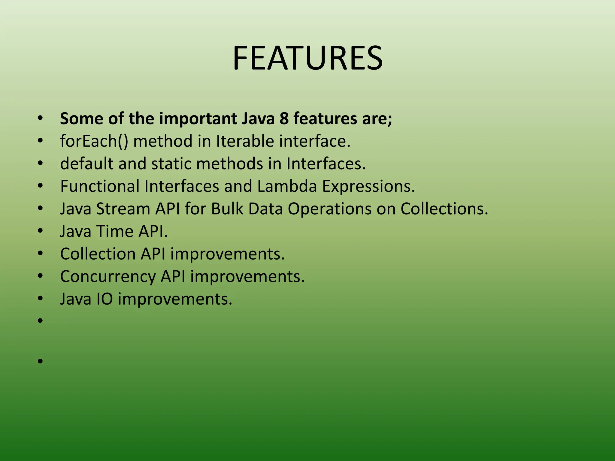 FEATURES
• Some of the important Java 8 features are;
• forEach() method in Iterable interface.
• default and static methods in Interfaces.
• Functional Interfaces and Lambda Expressions.
• Java Stream API for Bulk Data Operations on Collections.
• Java Time API.
• Collection API improvements.
• Concurrency API improvements.
• Java IO improvements.
•
•
 