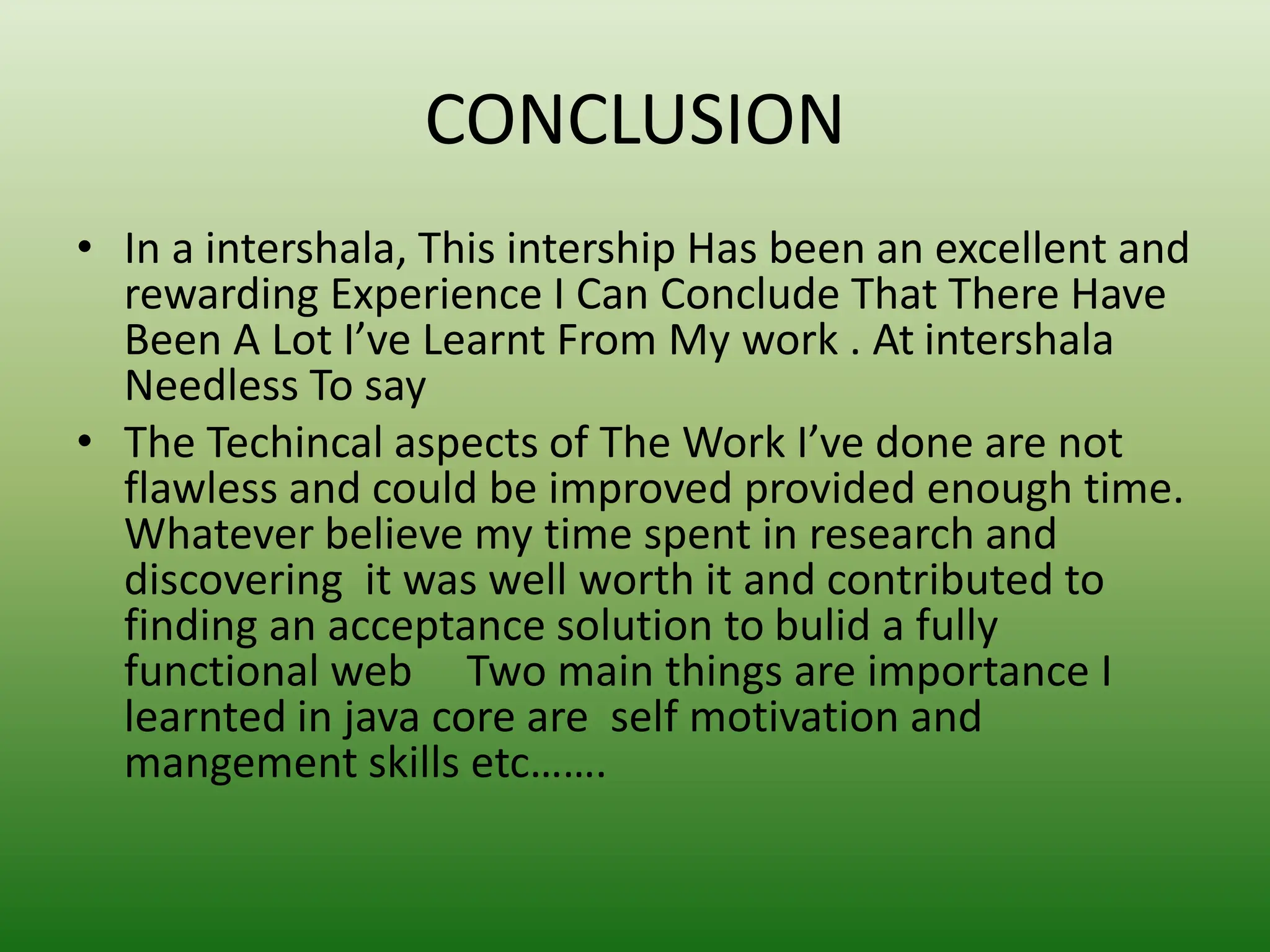 CONCLUSION
• In a intershala, This intership Has been an excellent and
rewarding Experience I Can Conclude That There Have
Been A Lot I’ve Learnt From My work . At intershala
Needless To say
• The Techincal aspects of The Work I’ve done are not
flawless and could be improved provided enough time.
Whatever believe my time spent in research and
discovering it was well worth it and contributed to
finding an acceptance solution to bulid a fully
functional web Two main things are importance I
learnted in java core are self motivation and
mangement skills etc…….
 