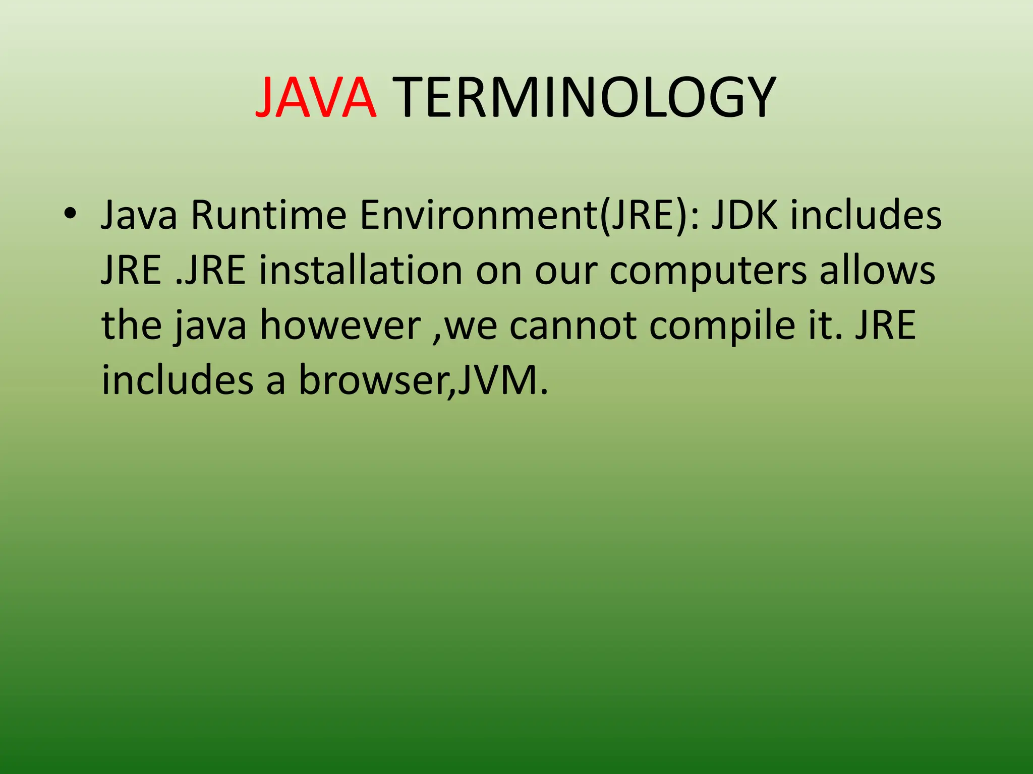 JAVA TERMINOLOGY
• Java Runtime Environment(JRE): JDK includes
JRE .JRE installation on our computers allows
the java however ,we cannot compile it. JRE
includes a browser,JVM.
 