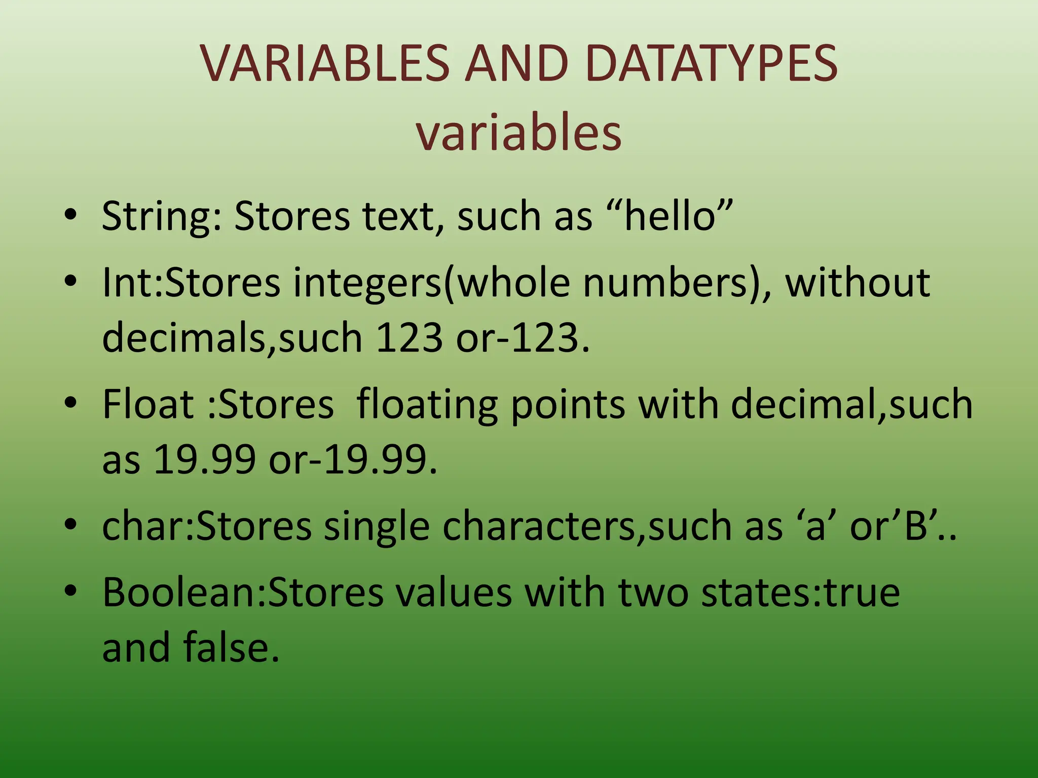VARIABLES AND DATATYPES
variables
• String: Stores text, such as “hello”
• Int:Stores integers(whole numbers), without
decimals,such 123 or-123.
• Float :Stores floating points with decimal,such
as 19.99 or-19.99.
• char:Stores single characters,such as ‘a’ or’B’..
• Boolean:Stores values with two states:true
and false.
 