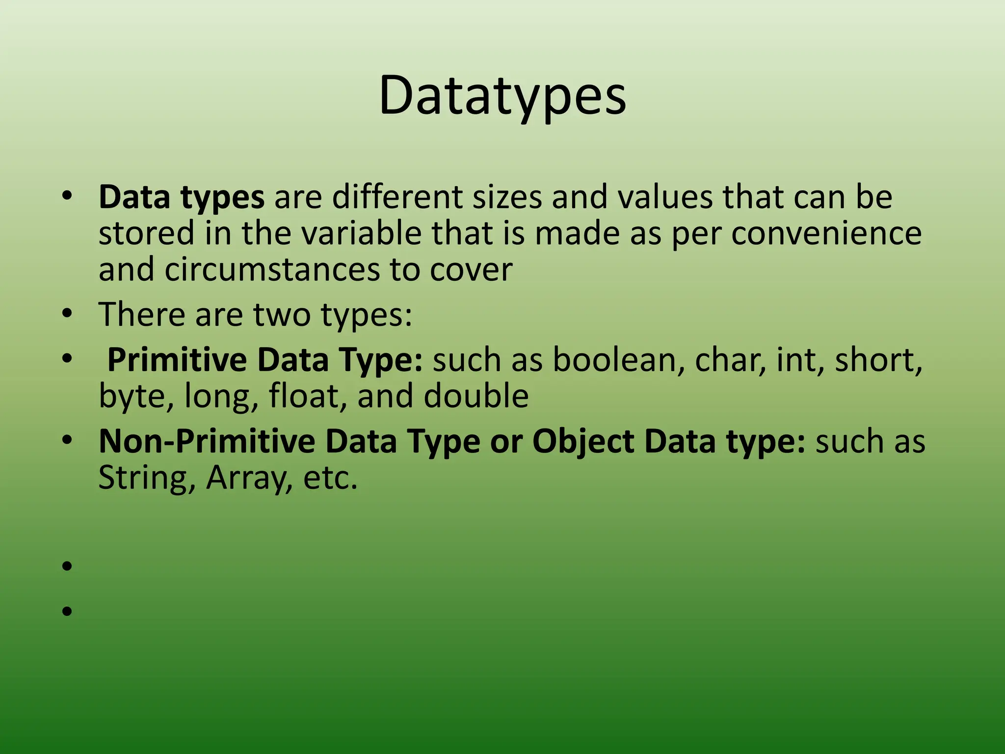 Datatypes
• Data types are different sizes and values that can be
stored in the variable that is made as per convenience
and circumstances to cover
• There are two types:
• Primitive Data Type: such as boolean, char, int, short,
byte, long, float, and double
• Non-Primitive Data Type or Object Data type: such as
String, Array, etc.
•
•
 
