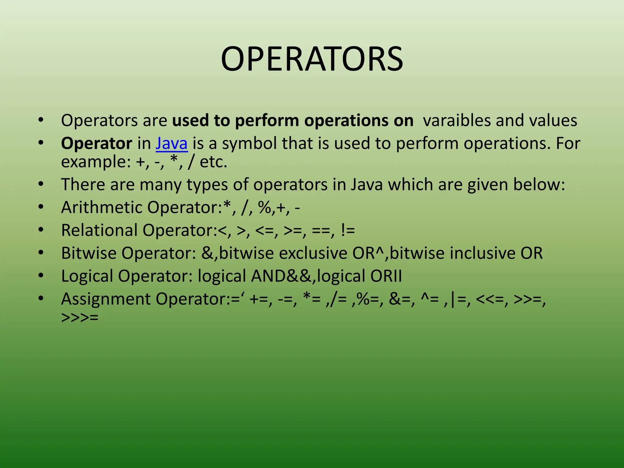 OPERATORS
• Operators are used to perform operations on varaibles and values
• Operator in Java is a symbol that is used to perform operations. For
example: +, -, *, / etc.
• There are many types of operators in Java which are given below:
• Arithmetic Operator:*, /, %,+, -
• Relational Operator:<, >, <=, >=, ==, !=
• Bitwise Operator: &,bitwise exclusive OR^,bitwise inclusive OR
• Logical Operator: logical AND&&,logical ORII
• Assignment Operator:=‘ +=, -=, *= ,/= ,%=, &=, ^= ,|=, <<=, >>=,
>>>=
 