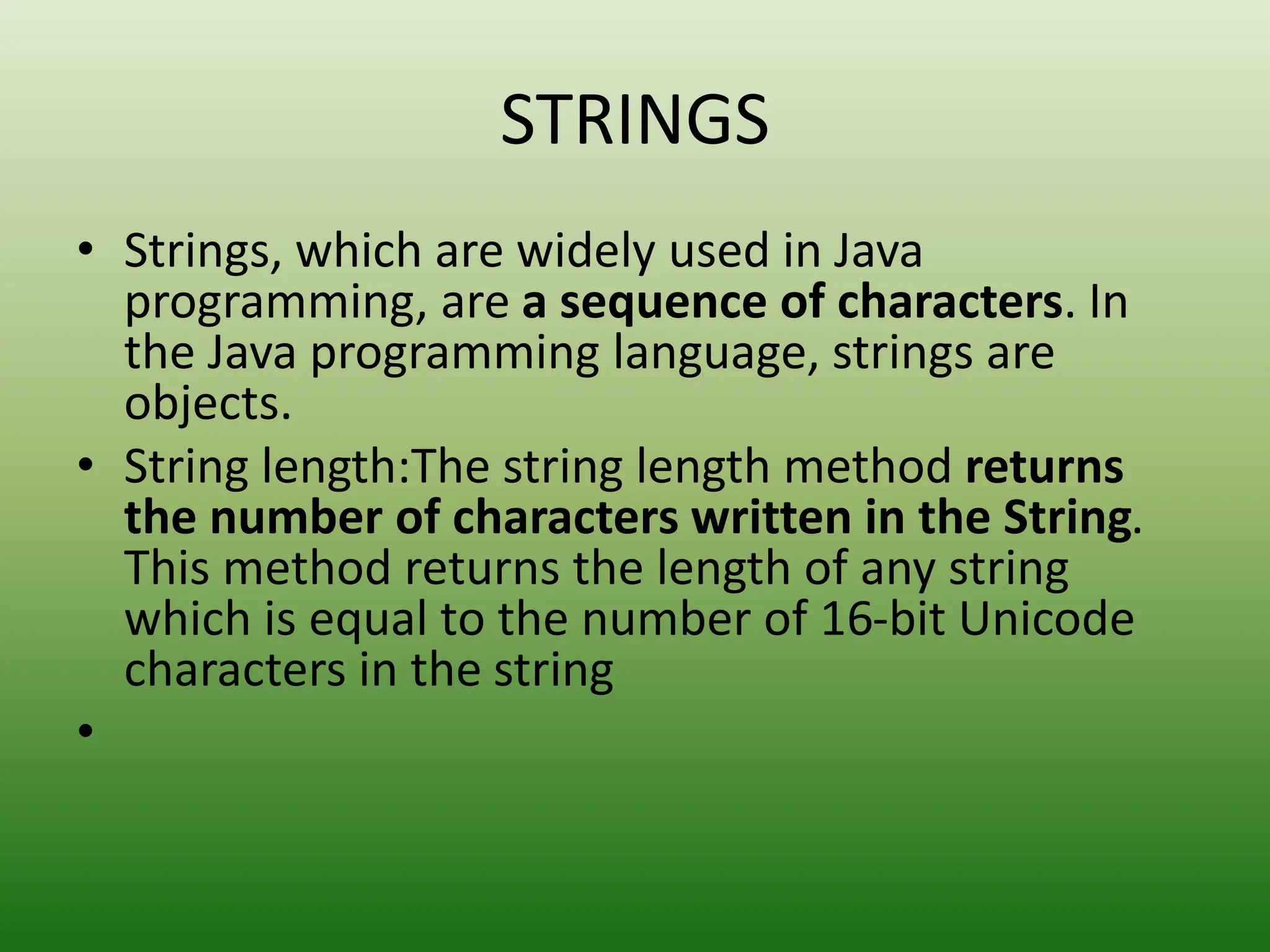 STRINGS
• Strings, which are widely used in Java
programming, are a sequence of characters. In
the Java programming language, strings are
objects.
• String length:The string length method returns
the number of characters written in the String.
This method returns the length of any string
which is equal to the number of 16-bit Unicode
characters in the string
•
 