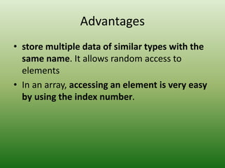 Advantages
• store multiple data of similar types with the
same name. It allows random access to
elements
• In an array, accessing an element is very easy
by using the index number.
 