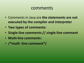 comments
• Comments in Java are the statements are not
executed by the compiler and interpreter
• Two types of comments:
• Single-line comments:// single-line comment
• Multi-line comments:
• /*multi -line comment*/
 