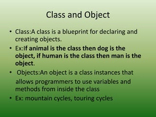 Class and Object
• Class:A class is a blueprint for declaring and
creating objects.
• Ex:If animal is the class then dog is the
object, if human is the class then man is the
object.
• Objects:An object is a class instances that
allows programmers to use variables and
methods from inside the class
• Ex: mountain cycles, touring cycles
 