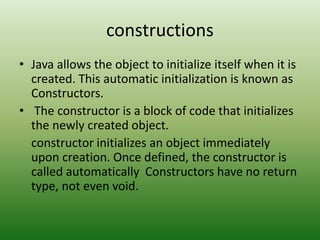 constructions
• Java allows the object to initialize itself when it is
created. This automatic initialization is known as
Constructors.
• The constructor is a block of code that initializes
the newly created object.
constructor initializes an object immediately
upon creation. Once defined, the constructor is
called automatically Constructors have no return
type, not even void.
 