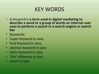 KEY WORDS
• A keyword is a term used in digital marketing to
describe a word or a group of words an Internet user
uses to perform a search in a search engine or search
bar
• Keywords:
• Super Keyword in Java.
• final Keyword in Java.
• abstract keyword in java.
• static Keyword in Java.
• 'this' reference in Java.
• enum in Java.
 
