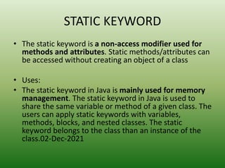 STATIC KEYWORD
• The static keyword is a non-access modifier used for
methods and attributes. Static methods/attributes can
be accessed without creating an object of a class
• Uses:
• The static keyword in Java is mainly used for memory
management. The static keyword in Java is used to
share the same variable or method of a given class. The
users can apply static keywords with variables,
methods, blocks, and nested classes. The static
keyword belongs to the class than an instance of the
class.02-Dec-2021
 