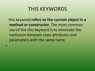 THIS KEYWORDS
this keyword refers to the current object in a
method or constructor. The most common
use of the this keyword is to eliminate the
confusion between class attributes and
parameters with the same name
•
 