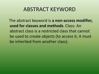 ABSTRACT KEYWORD
The abstract keyword is a non-access modifier,
used for classes and methods. Class: An
abstract class is a restricted class that cannot
be used to create objects (to access it, it must
be inherited from another class).
 