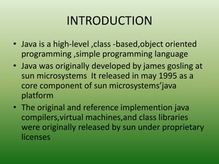 INTRODUCTION
• Java is a high-level ,class -based,object oriented
programming ,simple programming language
• Java was originally developed by james gosling at
sun microsystems It released in may 1995 as a
core component of sun microsystems’java
platform
• The original and reference implemention java
compilers,virtual machines,and class libraries
were originally released by sun under proprietary
licenses
 
