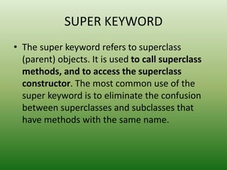 SUPER KEYWORD
• The super keyword refers to superclass
(parent) objects. It is used to call superclass
methods, and to access the superclass
constructor. The most common use of the
super keyword is to eliminate the confusion
between superclasses and subclasses that
have methods with the same name.
 