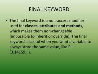 FINAL KEYWORD
• The final keyword is a non-access modifier
used for classes, attributes and methods,
which makes them non-changeable
(impossible to inherit or override). The final
keyword is useful when you want a variable to
always store the same value, like PI
(3.14159...).
 