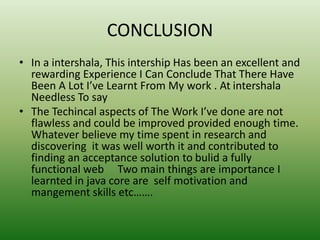 CONCLUSION
• In a intershala, This intership Has been an excellent and
rewarding Experience I Can Conclude That There Have
Been A Lot I’ve Learnt From My work . At intershala
Needless To say
• The Techincal aspects of The Work I’ve done are not
flawless and could be improved provided enough time.
Whatever believe my time spent in research and
discovering it was well worth it and contributed to
finding an acceptance solution to bulid a fully
functional web Two main things are importance I
learnted in java core are self motivation and
mangement skills etc…….
 