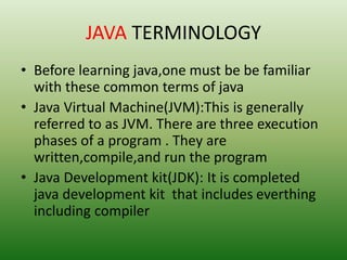 JAVA TERMINOLOGY
• Before learning java,one must be be familiar
with these common terms of java
• Java Virtual Machine(JVM):This is generally
referred to as JVM. There are three execution
phases of a program . They are
written,compile,and run the program
• Java Development kit(JDK): It is completed
java development kit that includes everthing
including compiler
 