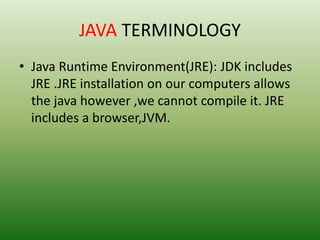 JAVA TERMINOLOGY
• Java Runtime Environment(JRE): JDK includes
JRE .JRE installation on our computers allows
the java however ,we cannot compile it. JRE
includes a browser,JVM.
 