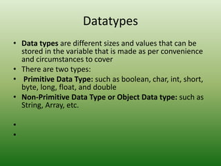 Datatypes
• Data types are different sizes and values that can be
stored in the variable that is made as per convenience
and circumstances to cover
• There are two types:
• Primitive Data Type: such as boolean, char, int, short,
byte, long, float, and double
• Non-Primitive Data Type or Object Data type: such as
String, Array, etc.
•
•
 