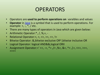OPERATORS
• Operators are used to perform operations on varaibles and values
• Operator in Java is a symbol that is used to perform operations. For
example: +, -, *, / etc.
• There are many types of operators in Java which are given below:
• Arithmetic Operator:*, /, %,+, -
• Relational Operator:<, >, <=, >=, ==, !=
• Bitwise Operator: &,bitwise exclusive OR^,bitwise inclusive OR
• Logical Operator: logical AND&&,logical ORII
• Assignment Operator:=‘ +=, -=, *= ,/= ,%=, &=, ^= ,|=, <<=, >>=,
>>>=
 