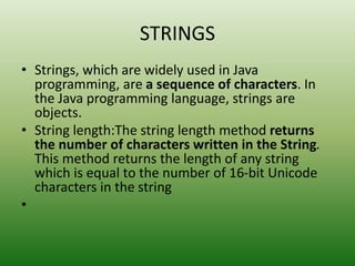 STRINGS
• Strings, which are widely used in Java
programming, are a sequence of characters. In
the Java programming language, strings are
objects.
• String length:The string length method returns
the number of characters written in the String.
This method returns the length of any string
which is equal to the number of 16-bit Unicode
characters in the string
•
 