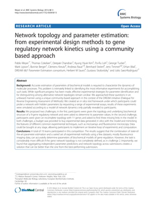 RESEARCH ARTICLE Open Access
Network topology and parameter estimation:
from experimental design methods to gene
regulatory network kinetics using a community
based approach
Pablo Meyer1*
, Thomas Cokelaer2
, Deepak Chandran3
, Kyung Hyuk Kim4
, Po-Ru Loh5
, George Tucker5
,
Mark Lipson5
, Bonnie Berger5
, Clemens Kreutz8
, Andreas Raue7,8
, Bernhard Steiert8
, Jens Timmer6,8
, Erhan Bilal1
,
DREAM 6&7 Parameter Estimation consortium, Herbert M Sauro4
, Gustavo Stolovitzky1
and Julio Saez-Rodriguez2*
Abstract
Background: Accurate estimation of parameters of biochemical models is required to characterize the dynamics of
molecular processes. This problem is intimately linked to identifying the most informative experiments for accomplishing
such tasks. While significant progress has been made, effective experimental strategies for parameter identification and
for distinguishing among alternative network topologies remain unclear. We approached these questions in an
unbiased manner using a unique community-based approach in the context of the DREAM initiative (Dialogue for
Reverse Engineering Assessment of Methods). We created an in silico test framework under which participants could
probe a network with hidden parameters by requesting a range of experimental assays; results of these experiments
were simulated according to a model of network dynamics only partially revealed to participants.
Results: We proposed two challenges; in the first, participants were given the topology and underlying biochemical
structure of a 9-gene regulatory network and were asked to determine its parameter values. In the second challenge,
participants were given an incomplete topology with 11 genes and asked to find three missing links in the model. In
both challenges, a budget was provided to buy experimental data generated in silico with the model and mimicking
the features of different common experimental techniques, such as microarrays and fluorescence microscopy. Data
could be bought at any stage, allowing participants to implement an iterative loop of experiments and computation.
Conclusions: A total of 19 teams participated in this competition. The results suggest that the combination of state-of-
the-art parameter estimation and a varied set of experimental methods using a few datasets, mostly fluorescence
imaging data, can accurately determine parameters of biochemical models of gene regulation. However, the task is
considerably more difficult if the gene network topology is not completely defined, as in challenge 2. Importantly, we
found that aggregating independent parameter predictions and network topology across submissions creates a
solution that can be better than the one from the best-performing submission.
* Correspondence: pmeyerr@us.ibm.com; saezrodriguez@ebi.ac.uk
1
T.J. Watson Research Center, Yorktown Heights, New York, USA
2
European Molecular Biology Laboratory, European Bioinformatics Institute,
Cambridge, UK
Full list of author information is available at the end of the article
© 2014 Meyer et al.; licensee BioMed Central Ltd. This is an Open Access article distributed under the terms of the Creative
Commons Attribution License (http://creativecommons.org/licenses/by/2.0), which permits unrestricted use, distribution, and
reproduction in any medium, provided the original work is properly cited. The Creative Commons Public Domain Dedication
waiver (http://creativecommons.org/publicdomain/zero/1.0/) applies to the data made available in this article, unless otherwise
stated.
Meyer et al. BMC Systems Biology 2014, 8:13
http://www.biomedcentral.com/1752-0509/8/13
 