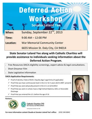 Deferred Action
Workshop
Senator	
  Leland	
  Yee	
  
	
  	
  
When:	
   	
   Sunday,	
  September	
  22nd
,	
  2013	
  
Time:	
   	
   9:00	
  AM	
  –	
  12:00	
  PM	
  
Location:	
  	
   War	
  Memorial	
  Community	
  Center	
  
	
  	
  	
  	
  	
  	
  	
  	
  	
  	
  	
  	
  	
  	
  	
  	
  	
  	
  	
  	
  	
  	
  	
  	
  6655	
  Mission	
  St.	
  Daly	
  City,	
  CA	
  94014	
  
State	
  Senator	
  Leland	
  Yee	
  along	
  with	
  Catholic	
  Charities	
  will	
  
provide	
  assistance	
  to	
  individuals	
  seeking	
  information	
  about	
  the	
  
Deferred	
  Action	
  Program.	
  	
  	
  
• Free	
  Resources	
  DACA	
  eligibility	
  screenings,	
  expert	
  advice	
  &	
  legal	
  consultations.	
  
• Short	
  Dreamer	
  Film	
  
• State	
  Legislative	
  information	
  
DACA	
  Application	
  Requirements:	
  	
  
ü Proof	
  of	
  identity	
  /	
  Date	
  of	
  Birth	
  /	
  Quality	
  Age/	
  Legal	
  Entry	
  (if	
  applicable)	
  	
  
ü Proof	
  that	
  you	
  have	
  continuously	
  lived	
  in	
  the	
  U.S.	
  for	
  5	
  years	
  (6/15-­‐2007-­‐	
  present)	
  
ü Proof	
  that	
  you	
  were	
  physically	
  present	
  in	
  the	
  U.S.	
  on	
  6/15/2012	
  
ü Proof	
  that	
  you	
  were	
  in	
  school,	
  have	
  a	
  High	
  School	
  Diploma,	
  GED,	
  or	
  Honorable	
  
Discharge	
  
ü Proof	
  that	
  you	
  entered	
  the	
  U.S.	
  before	
  the	
  age	
  of	
  16	
  	
  	
  
	
  
	
  
Partners:	
  
	
  	
  	
  	
  
For	
  more	
  information	
  contact	
  Claudia	
  at	
  Senator	
  Leland	
  Yee’s	
  office:	
  	
  	
  	
  	
  (650)	
  340-­‐8840	
  
 