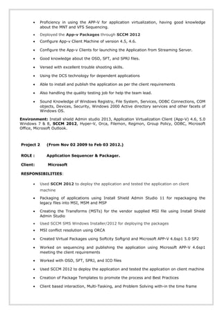• Proficiency in using the APP-V for application virtualization, having good knowledge
about the MNT and VFS Sequencing.
• Deployed the App-v Packages through SCCM 2012
• Configure App-v Client Machine of version 4.5, 4.6.
• Configure the App-v Clients for launching the Application from Streaming Server.
• Good knowledge about the OSD, SFT, and SPRJ files.
• Versed with excellent trouble shooting skills.
• Using the DCS technology for dependent applications
• Able to install and publish the application as per the client requirements
• Also handling the quality testing job for help the team lead.
• Sound Knowledge of Windows Registry, File System, Services, ODBC Connections, COM
objects, Devices, Security, Windows 2000 Active directory services and other facets of
Windows OS.
Environment: Install shield Admin studio 2013, Application Virtualization Client (App-V) 4.6, 5.0
Windows 7 & 8, SCCM 2012, Hyper-V, Orca, Filemon, Regmon, Group Policy, ODBC, Microsoft
Office, Microsoft Outlook.
Project 2 (From Nov 02 2009 to Feb 03 2012.)
ROLE : Application Sequencer & Packager.
Client: Microsoft
RESPONSIBILITIES:
• Used SCCM 2012 to deploy the application and tested the application on client
machine
• Packaging of applications using Install Shield Admin Studio 11 for repackaging the
legacy files into MSI, MSM and MSP
• Creating the Transforms (MSTs) for the vendor supplied MSI file using Install Shield
Admin Studio
• Used SCCM SMS Windows Installer/2012 for deploying the packages
• MSI conflict resolution using ORCA
• Created Virtual Packages using Softcity Softgrid and Microsoft APP-V 4.6sp1 5.0 SP2
• Worked on sequencing and publishing the application using Microsoft APP-V 4.6sp1
meeting the client requirements
• Worked with OSD, SFT, SPRJ, and ICO files
• Used SCCM 2012 to deploy the application and tested the application on client machine
• Creation of Package Templates to promote the process and Best Practices
• Client based interaction, Multi-Tasking, and Problem Solving with-in the time frame
 