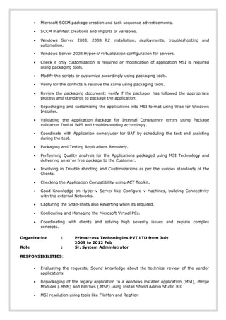 • Microsoft SCCM package creation and task sequence advertisements.
• SCCM manifest creations and imports of variables.
• Windows Server 2003, 2008 R2 installation, deployments, troubleshooting and
automation.
• Windows Server 2008 Hyper-V virtualization configuration for servers.
• Check if only customization is required or modification of application MSI is required
using packaging tools.
• Modify the scripts or customize accordingly using packaging tools.
• Verify for the conflicts & resolve the same using packaging tools.
• Review the packaging document; verify if the packager has followed the appropriate
process and standards to package the application.
• Repackaging and customizing the applications into MSI format using Wise for Windows
Installer.
• Validating the Application Package for Internal Consistency errors using Package
validation Tool of WPS and troubleshooting accordingly.
• Coordinate with Application owner/user for UAT by scheduling the test and assisting
during the test.
• Packaging and Testing Applications Remotely.
• Performing Quality analysis for the Applications packaged using MSI Technology and
delivering an error free package to the Customer.
• Involving in Trouble shooting and Customizations as per the various standards of the
Clients.
• Checking the Application Compatibility using ACT Toolkit.
• Good Knowledge on Hyper-v Server like Configure v-Machines, building Connectivity
with the external Networks.
• Capturing the Snap-shots also Reverting when its required.
• Configuring and Managing the Microsoft Virtual PCs.
• Coordinating with clients and solving high severity issues and explain complex
concepts.
Organization : Primaccess Technologies PVT LTD from July
2009 to 2012 Feb
Role : Sr. System Administrator
RESPONSIBILITIES:
• Evaluating the requests, Sound knowledge about the technical review of the vendor
applications
• Repackaging of the legacy application to a windows installer application (MSI), Merge
Modules (.MSM) and Patches (.MSP) using Install Shield Admin Studio 8.0
• MSI resolution using tools like FileMon and RegMon
 