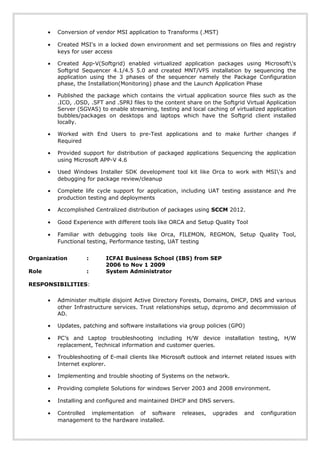 • Conversion of vendor MSI application to Transforms (.MST)
• Created MSI's in a locked down environment and set permissions on files and registry
keys for user access
• Created App-V(Softgrid) enabled virtualized application packages using Microsoft's
Softgrid Sequencer 4.1/4.5 5.0 and created MNT/VFS installation by sequencing the
application using the 3 phases of the sequencer namely the Package Configuration
phase, the Installation(Monitoring) phase and the Launch Application Phase
• Published the package which contains the virtual application source files such as the
.ICO, .OSD, .SFT and .SPRJ files to the content share on the Softgrid Virtual Application
Server (SGVAS) to enable streaming, testing and local caching of virtualized application
bubbles/packages on desktops and laptops which have the Softgrid client installed
locally.
• Worked with End Users to pre-Test applications and to make further changes if
Required
• Provided support for distribution of packaged applications Sequencing the application
using Microsoft APP-V 4.6
• Used Windows Installer SDK development tool kit like Orca to work with MSI's and
debugging for package review/cleanup
• Complete life cycle support for application, including UAT testing assistance and Pre
production testing and deployments
• Accomplished Centralized distribution of packages using SCCM 2012.
• Good Experience with different tools like ORCA and Setup Quality Tool
• Familiar with debugging tools like Orca, FILEMON, REGMON, Setup Quality Tool,
Functional testing, Performance testing, UAT testing
Organization : ICFAI Business School (IBS) from SEP
2006 to Nov 1 2009
Role : System Administrator
RESPONSIBILITIES:
• Administer multiple disjoint Active Directory Forests, Domains, DHCP, DNS and various
other Infrastructure services. Trust relationships setup, dcpromo and decommission of
AD.
• Updates, patching and software installations via group policies (GPO)
• PC’s and Laptop troubleshooting including H/W device installation testing, H/W
replacement, Technical information and customer queries.
• Troubleshooting of E-mail clients like Microsoft outlook and internet related issues with
Internet explorer.
• Implementing and trouble shooting of Systems on the network.
• Providing complete Solutions for windows Server 2003 and 2008 environment.
• Installing and configured and maintained DHCP and DNS servers.
• Controlled implementation of software releases, upgrades and configuration
management to the hardware installed.
 