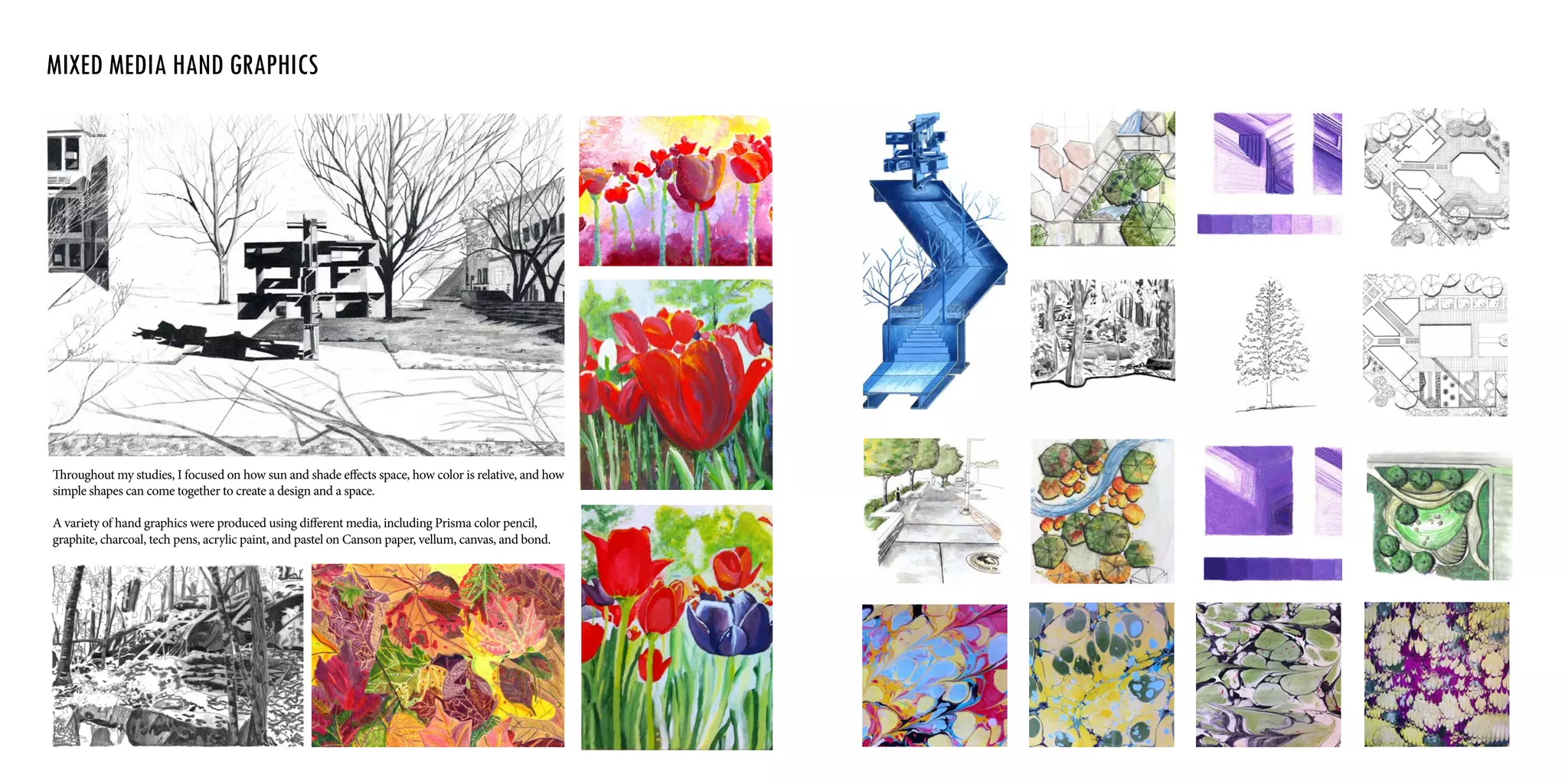 Throughout my studies, I focused on how sun and shade effects space, how color is relative, and how
simple shapes can come together to create a design and a space.
A variety of hand graphics were produced using different media, including Prisma color pencil,
graphite, charcoal, tech pens, acrylic paint, and pastel on Canson paper, vellum, canvas, and bond.
Mixed media Hand Graphics
 