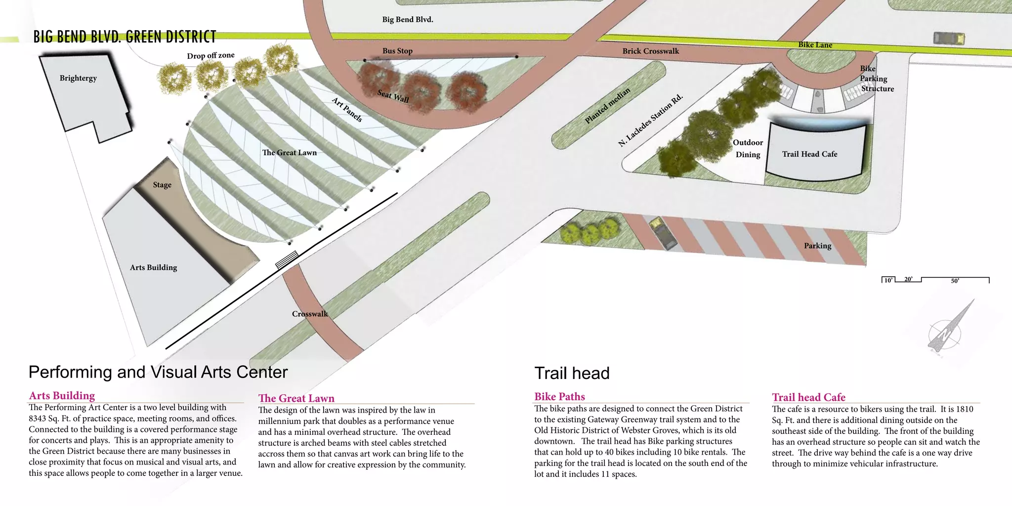 Performing and Visual Arts Center
Arts Building
The Performing Art Center is a two level building with
8343 Sq. Ft. of practice space, meeting rooms, and offices.
Connected to the building is a covered performance stage
for concerts and plays. This is an appropriate amenity to
the Green District because there are many businesses in
close proximity that focus on musical and visual arts, and
this space allows people to come together in a larger venue.
The Great Lawn
The design of the lawn was inspired by the law in
millennium park that doubles as a performance venue
and has a minimal overhead structure. The overhead
structure is arched beams with steel cables stretched
accross them so that canvas art work can bring life to the
lawn and allow for creative expression by the community.
Bus Stop
Seat Wall
The Great Lawn
Crosswalk
Art Panels
Drop off zone
Brightergy
Arts Building
Stage
	
	Big Bend Blvd. Green District
Trail head
Bike Paths
The bike paths are designed to connect the Green District
to the existing Gateway Greenway trail system and to the
Old Historic District of Webster Groves, which is its old
downtown. The trail head has Bike parking structures
that can hold up to 40 bikes including 10 bike rentals. The
parking for the trail head is located on the south end of the
lot and it includes 11 spaces.
Trail head Cafe
The cafe is a resource to bikers using the trail. It is 1810
Sq. Ft. and there is additional dining outside on the
southeast side of the building. The front of the building
has an overhead structure so people can sit and watch the
street. The drive way behind the cafe is a one way drive
through to minimize vehicular infrastructure.
Trail Head Cafe
Outdoor
Dining
N. Lacledes Station Rd.
Planted m
edian
Brick Crosswalk
Bike Lane
Bike
Parking
Structure
10’ 20’ 50’
Big Bend Blvd.
Parking
 