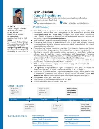 BCAM -UK
British College of Aesthetic
Medicine since 2006
GP-Certificate
(J-CPTGP), UK in 1989
DPM (London)
Conjoint- Board, UK in 1982
MBBS
Government- Medical College,
Thiruvananthapuram, Kerala
University in 1973/1974
B.Sc. (Biology & Chemistry)
SD College, Alappuzha (Kerala
University) in 1966-First class
Profile Summary
 Gained 26 years of experience in General Practice (in UK only) while working on
consultation, immunization, case management as per international protocols, was
Senior principal GP and Clinical lead at Inner Park Road Health centre .London since
1990.Exposure of working on Medicine, Surgery, Orthopedics, Psychiatry, Paediatrics
and Geriatrics providing womb to tomb care
 Wide experience in chronic disease management like COPD, asthma, diabetes, BP etc.
 Experienced in treatment of environmental, food & medication allergies, immune
system problems, recurrent infections, eating disorders & growth failure, skin related
issues and serious infections
 Counselling and guiding patients or guardians regarding diet, hygiene and disease
prevention, look for danger signs in a diseased child and emergency management
 Directing the patient to other specialist or other practitioner as required after conducting
relevant tests & analysing report; coordinating with Occupational Therapists,
Physiotherapists, Psychologist, Psychiatrist, Speech Therapist, Pediatric Orthopedician and
EEG technicians. Perform own ECG, Spirometry and ambulatory BP reading
 Ten years’ experience in non-invasive aesthetic treatments since 2006 Has a
private clinic called Wimbledon Aesthetics Medics ltd
 Wide experience in minor surgery and on minor surgery list ,on obstetric list
and child surveillance list
 GP deputy i.e. doing out of hours nights and weekends since 1985. Also three and
half years’ experience in urgent care centre attached to A/E in hospital.
 Used to visit ill patients at home 2 nights in a week (7pm to 7pm) dealing with all sorts
of emergencies for 18 years going around in a driver assisted car all over London. This
was a second job done simultaneously with the main job as a senior principal GP
 GP appraiser for six years from 2003
 Used to medical computer systems since the year 1994
 GP clinical tutor for medical students since 2005
Career Timeline
Core Competencies General Practice Medical Consultation
Patient Care & Treatments Teaching & Training
Liaison & Coordination Team Management
DR MG IYER
qualified as
medical doctor
MBBS
1975 on worked
in UK in various
specialities
Worked in various
psychiatric
hospitals -UK-
only
1974MBBS
1975-1978 1978-1988
GP Training at
Central Middlesex
hospital
1988-1990
Worked as senior
principle GP and
constructed new
clinic
Member British
college of aesthetic
medicine/ RCGP
associate member
1990 - 2016
2333332016
2003-
20052016
2006-2016
Iyer Ganesan
General Practitioner
Industry Preference: GP or Family practice in community clinic and Hospitals
Location Preference: Middle East
iyer_ganesan@yahoo.co.uk 00447718736940/ 00442087889044
1973/1974
 