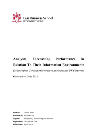 Analysts’ Forecasting Performance In
Relation To Their Information Environment:
Evidence from Corporate Governance Attributes and UK Corporate
Governance Code 2010.
Author: Danial Adibi
Student ID: 130006436
Degree: BSc (Hons) Accounting and Finance
Supervisor: Dr Andrew Yim
Submitted: April 2016
 