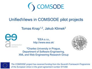 The COMSODE project has received funding from the Seventh Framework Programme
of the European Union in the grant agreement number 611358.
UnifiedViews in COMSODE pilot projects
Tomas Knap1,2, Jakub Klimek2
1EEA s.r.o.,
http://www.eea.sk/
2Charles University in Prague,
Department of Software Engineering,
XML and Web Engineering Research Group
 