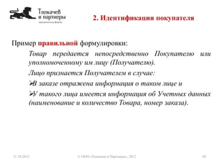 2. Идентификация покупателя
11.10.2012 10© ООО «Толкачев и Партнеры», 2012
Пример правильной формулировки:
Товар передается непосредственно Покупателю или
уполномоченному им лицу (Получателю).
Лицо признается Получателем в случае:
В заказе отражена информация о таком лице и
У такого лица имеется информация об Учетных данных
(наименование и количество Товара, номер заказа).
 