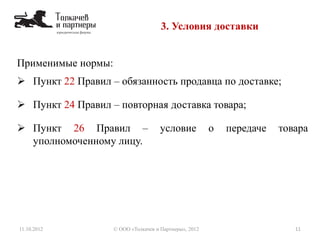 Применимые нормы:
 Пункт 22 Правил – обязанность продавца по доставке;
 Пункт 24 Правил – повторная доставка товара;
 Пункт 26 Правил – условие о передаче товара
уполномоченному лицу.
3. Условия доставки
11.10.2012 11© ООО «Толкачев и Партнеры», 2012
 